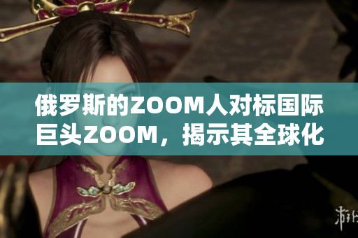 俄罗斯的ZOOM人对标国际巨头ZOOM，揭示其全球化战略与影响力