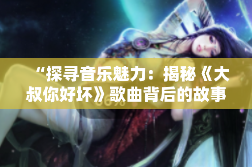 “探寻音乐魅力：揭秘《大叔你好坏》歌曲背后的故事”