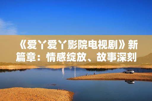 《爱丫爱丫影院电视剧》新篇章：情感绽放、故事深刻