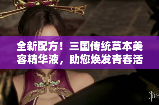 全新配方！三国传统草本美容精华液，助您焕发青春活力！