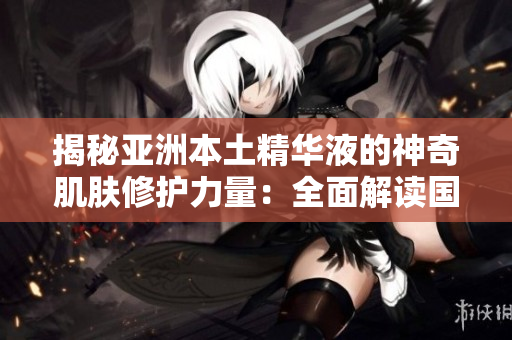 揭秘亚洲本土精华液的神奇肌肤修护力量：全面解读国产精华液的护肤奥秘