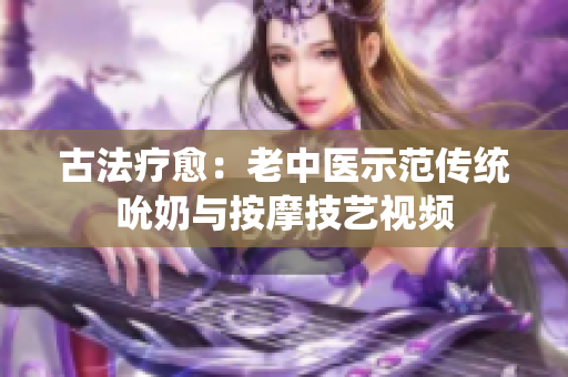 古法疗愈：老中医示范传统吮奶与按摩技艺视频