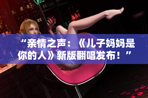 “亲情之声：《儿子妈妈是你的人》新版翻唱发布！”