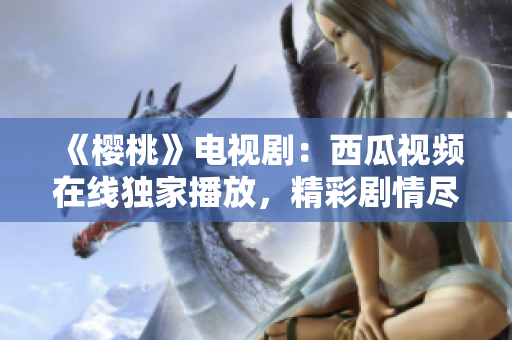 《樱桃》电视剧：西瓜视频在线独家播放，精彩剧情尽在一览无余