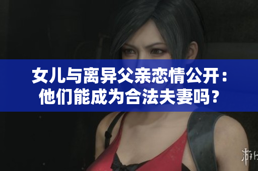 女儿与离异父亲恋情公开：他们能成为合法夫妻吗？