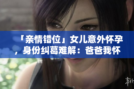 「亲情错位」女儿意外怀孕，身份纠葛难解：爸爸我怀了你的孩子