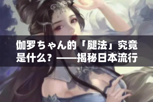 伽罗ちゃん的「腿法」究竟是什么？——揭秘日本流行文化中的新概念