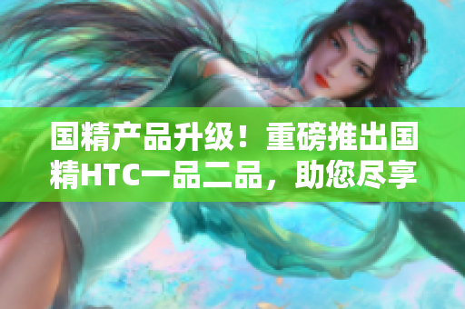 国精产品升级！重磅推出国精HTC一品二品，助您尽享尊贵品质