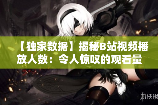 【独家数据】揭秘B站视频播放人数：令人惊叹的观看量背后的真相！