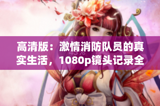 高清版：激情消防队员的真实生活，1080p镜头记录全程
