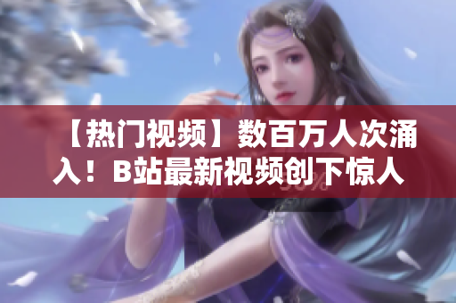 【热门视频】数百万人次涌入！B站最新视频创下惊人播放记录