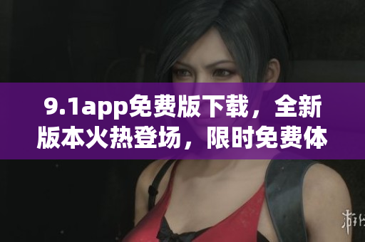 9.1app免费版下载，全新版本火热登场，限时免费体验！