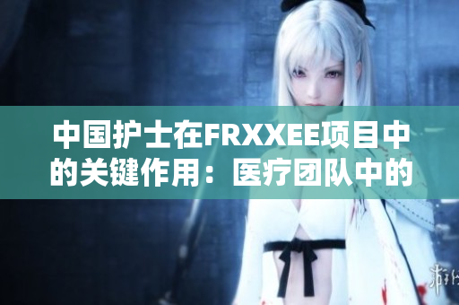 中国护士在FRXXEE项目中的关键作用：医疗团队中的不可或缺角色