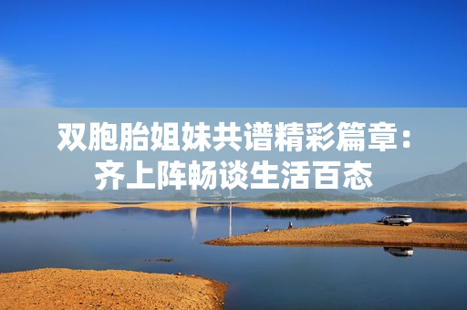 双胞胎姐妹共谱精彩篇章：齐上阵畅谈生活百态