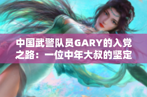 中国武警队员GARY的入党之路：一位中年大叔的坚定与追求