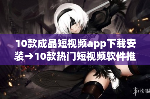 10款成品短视频app下载安装→10款热门短视频软件推荐，让你轻松下载安装