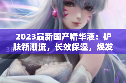 2023最新国产精华液：护肤新潮流，长效保湿，焕发肌肤光彩