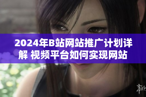 2024年B站网站推广计划详解 视频平台如何实现网站推广？