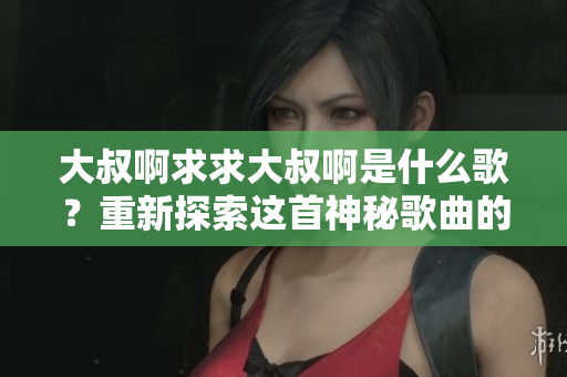 大叔啊求求大叔啊是什么歌？重新探索这首神秘歌曲的故事