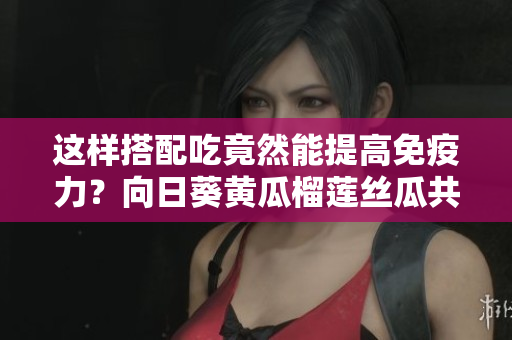 这样搭配吃竟然能提高免疫力？向日葵黄瓜榴莲丝瓜共进餐的秘密