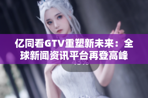 亿同看GTV重塑新未来：全球新闻资讯平台再登高峰