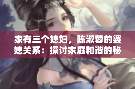家有三个媳妇，陈淑蓉的婆媳关系：探讨家庭和谐的秘诀