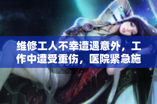 维修工人不幸遭遇意外，工作中遭受重伤，医院紧急施救