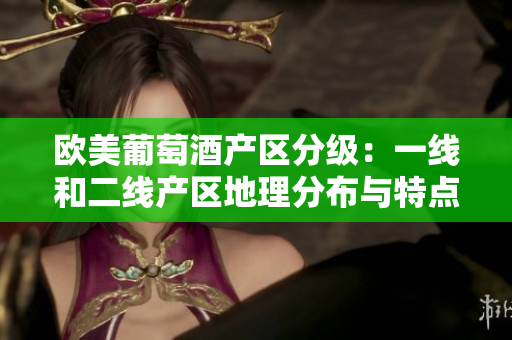 欧美葡萄酒产区分级：一线和二线产区地理分布与特点详解