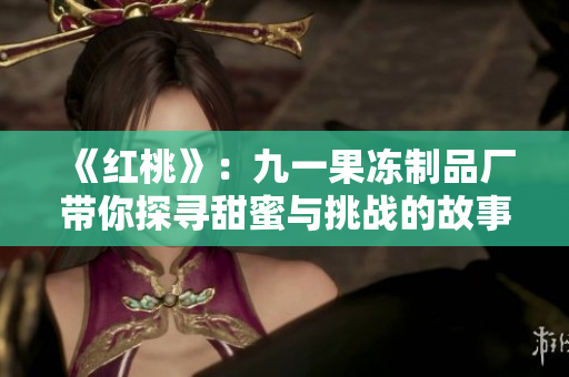 《红桃》：九一果冻制品厂带你探寻甜蜜与挑战的故事