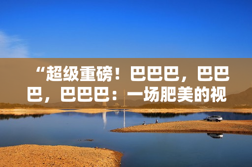 “超级重磅！巴巴巴，巴巴巴，巴巴巴：一场肥美的视觉盛宴！”