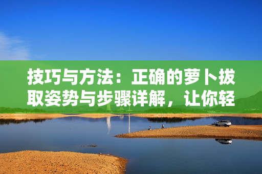 技巧与方法：正确的萝卜拔取姿势与步骤详解，让你轻松解决萝卜拔取难题！