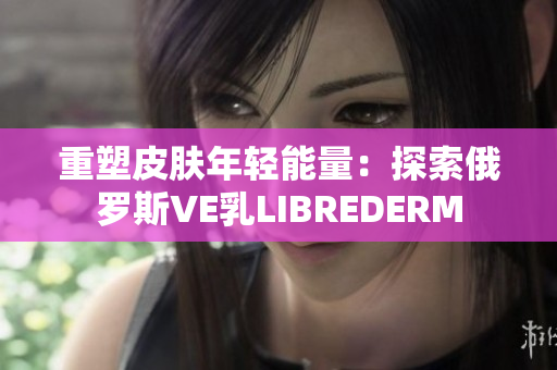 重塑皮肤年轻能量：探索俄罗斯VE乳LIBREDERM