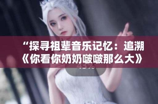 “探寻祖辈音乐记忆：追溯《你看你奶奶啵啵那么大》这首歌的起源与意义”