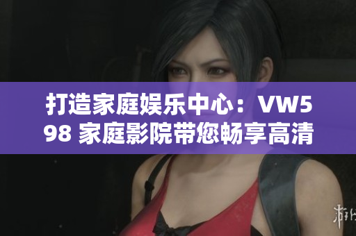 打造家庭娱乐中心：VW598 家庭影院带您畅享高清画质与震撼音效