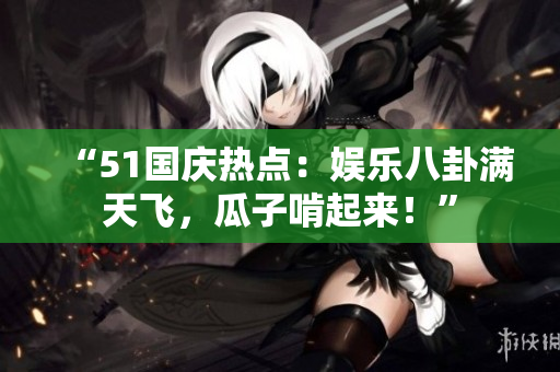 “51国庆热点：娱乐八卦满天飞，瓜子啃起来！”