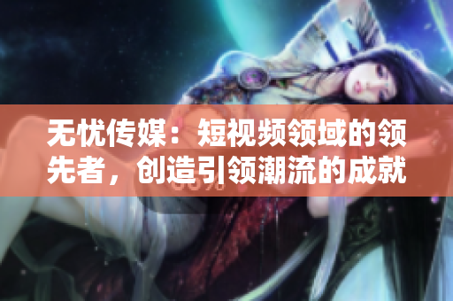无忧传媒：短视频领域的领先者，创造引领潮流的成就