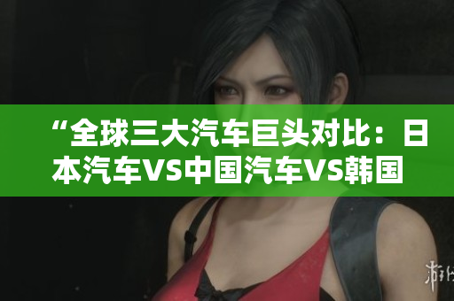 “全球三大汽车巨头对比：日本汽车VS中国汽车VS韩国汽车，谁更胜一筹？”