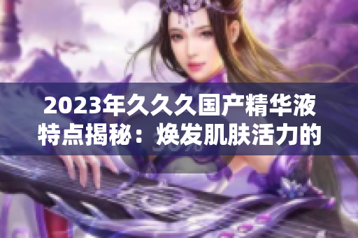 2023年久久久国产精华液特点揭秘：焕发肌肤活力的秘密