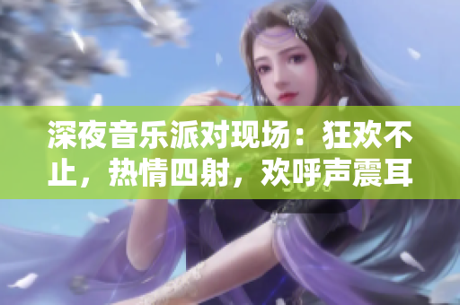 深夜音乐派对现场：狂欢不止，热情四射，欢呼声震耳欲聋！