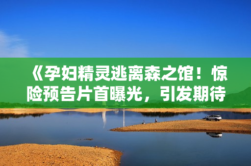 《孕妇精灵逃离森之馆！惊险预告片首曝光，引发期待与猜想》