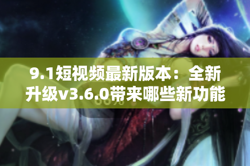 9.1短视频最新版本：全新升级v3.6.0带来哪些新功能？