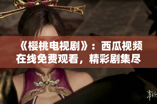 《樱桃电视剧》：西瓜视频在线免费观看，精彩剧集尽在一指之间