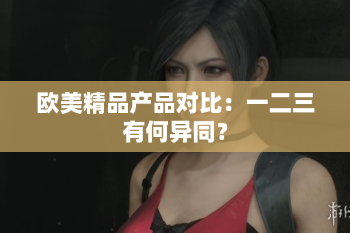 欧美精品产品对比：一二三有何异同？