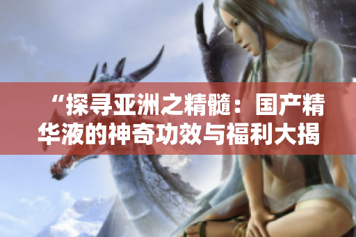 “探寻亚洲之精髓：国产精华液的神奇功效与福利大揭秘！”