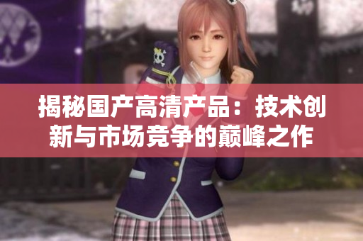 揭秘国产高清产品：技术创新与市场竞争的巅峰之作