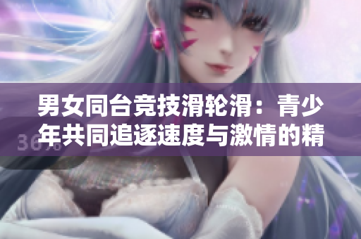 男女同台竞技滑轮滑：青少年共同追逐速度与激情的精彩比拼