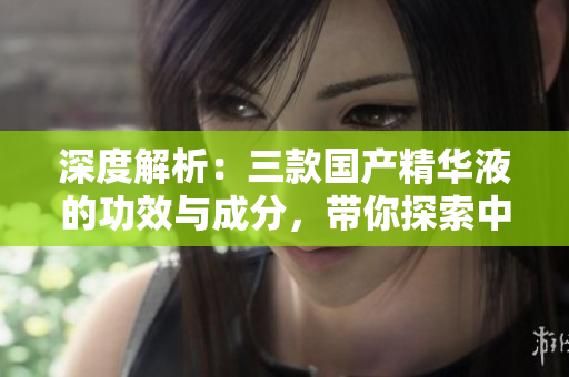 深度解析：三款国产精华液的功效与成分，带你探索中国护肤品的精髓
