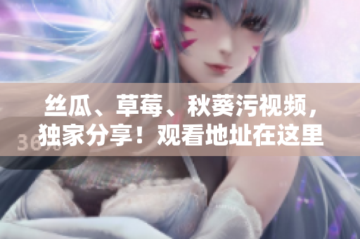 丝瓜、草莓、秋葵污视频，独家分享！观看地址在这里，快来体验！