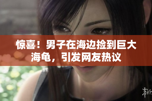 惊喜！男子在海边捡到巨大海龟，引发网友热议