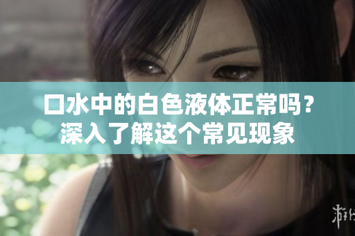 口水中的白色液体正常吗？深入了解这个常见现象